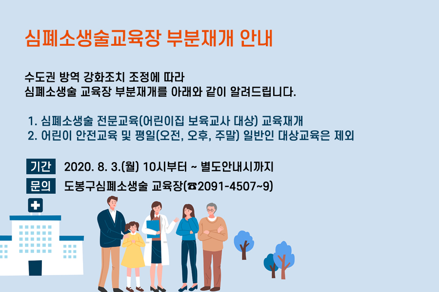 심폐소생술교육장 부분재개 안내 수도권 방역 강화조치 조정에 따라 심폐소생술 교육장 부분재개를 아래와 같이 알려드립니다. 1.심폐소생술 전문교육(유치원 및 어린이집 보육교사 대상)교육 재개 2. 어린이 안전교육 및 평일(오전, 오후, 주말) 일반인 교육대상은 제외 기간 2020.8.3.월 10시부터~별도안내시까지 문의 도봉구심폐소생술 교육장(2091-4507~9)