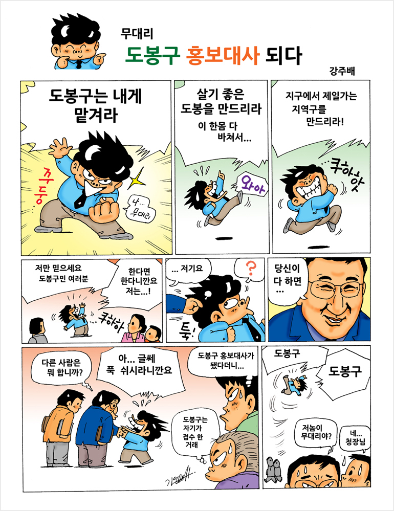 무대리 도봉구 홍보대사 되다 무대리: 도봉구는 내게 맡겨라 나... 무대리
		무대리: 살기 좋은 도봉을 만드리라 이 한몸 다 바쳐서... 와아
		무대리: 지구에서 제일 가는 지역구를 만드리라! 쿠하핫
		무대리: 저만 믿으세요 도봉구민 여러분 한다면 한다니깐요 저는...! 쿠하하
		도봉구청장: 저기요 툭!
		무대리: ?
		도봉구청장: 당신이 다하면...
		도봉구청장: 다른사람은 뭐 합니까?
		무대리: 아...글쎄 푹 쉬시라니깐요
		직원1: 도봉구 홍보대사가 됐다더니....
		직원2: 도봉구는 자기가 접수 한 거래
		무대리: 도봉구 도봉구
		도봉구청장: 저놈이 무대리야?
		구청장비서: 네.. 청장님