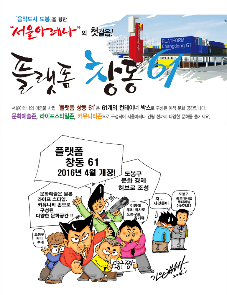 음악도시 도봉을 향한 서울아레나 의 첫걸음!플랫폼 창동61 서울 아레나의 마중몰 사업 창동 플랫폼 61은 61개의 컨테이너 박스로 구성된 이색 문화공간입니다. 문화예술존, 라이프스타일존, 커뮤니티존으로 구성되어 서울아레나 건립 전까지 다양한 문화를 즐기세요. 플랫폼 창동61 2016년 4월 개장! 도봉구 문화 경제 허브로 조성 이참에 우리회사도 도봉구로 옮기쥬, 저...저것들이, 도봉구 홍보대사는 무대리님 아닌가요? 문화예술은 물론 라이프스타일, 커뮤니티 존으로 구성된 다양한 문화공간! 도봉구 쥑이 뿌네 도봉구 짱