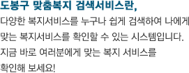 도봉구 맞춤복지 검색서비스란, 다양한 복지서비스를 누구나 쉽게 검색하여 나에게 맞는 복지서비스를 확인할 수 있는 시스템입니다. 지금 바로 여러분에게 맞는 복지 서비스를 확인해 보세요!