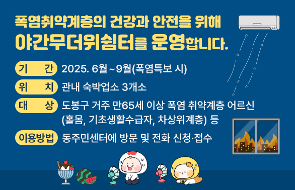 폭염취약계층의 건강과 안전을 위해 야간무더위쉼터를 운영합니다. <br />○ 기    간 : 2025. 6월 ~ 9월(폭염특보 시) <br /><br />○ 위    치 : 관내 숙박업소 3개소<br />○ 이용방법: 동주민센터에 방문 및 전화 신청·접수 - 새창열기