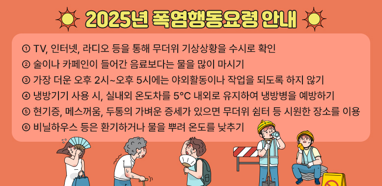 2025년 폭염행동요령 안내<br />① TV, 인터넷, 라디오 등을 통해 무더위 기상상황을 수시로 확인<br />·② 술이나 카페인이 들어간 음료보다는 물을 많이 마시기<br />·③ 가장 더운 오후 2시~오후 5시에는 야외활동이나 작업을 되도록 하지 않기<br />·④ 냉방기기 사용 시, 실내외 온도차를 5℃ 내외로 유지하여 냉방병을 예방하기<br />     ※ 적정 실내 냉방온도: 26~28℃<br />·⑤ 현기증, 메스꺼움, 두통의 가벼운 증세가 있으면 무더위 쉼터 등 시원한 장소를 이용<br />·⑥ 비닐하우스 등은 환기하거나 물을 뿌려 온도를 낮추기 - 새창열기