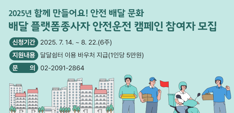 플랫폼종사자 안전운전 캠페인 참여자 모집<br /> ○ 신청기간: 2025. 7. 14. ~ 8. 22.(6주)<br /> ○ 지원내용: 달달쉼터 이용 바우처 지급(1인당 5만원) <br /> ○ 문의: ☎02-2091-2864 - 새창열기