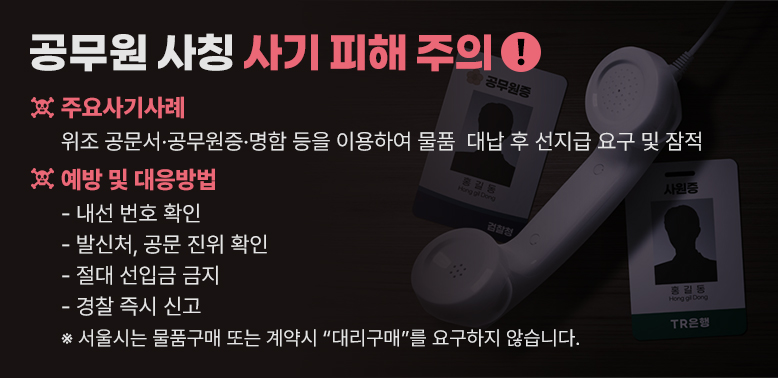 공무원 사칭 사기 피해 주의<br />○ 주요사기사례 : 위조 공문서·공무원증·명함 등을 이용하여 물품                   대납 후 선지급 요구 및 잠적<br />○ 예방 및 대응방법: <br /> - 내선 번호 확인<br /> - 발신처, 공문 진위 확인 <br /> - 절대 선입금 금지<br /> - 경찰 즉시 신고<br />※서울시는 물품구매 또는 계약시“대리구매”를 요구하지 않습니다. - 새창열기