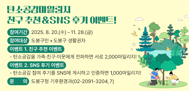 탄소공감마일리지 친구 추천 & SNS 후기 이벤트!<br />○ 참여기간: 2025. 8. 20.(수) ~ 11. 28.(금)<br />○ 참여대상: 도봉구민 + 도봉구 생활권자<br />○ 이벤트 1. 친구 추천 이벤트<br />○ 이벤트 2. SNS 후기 이벤트<br />○ 문   의: 도봉구청 기후환경과 02-2091-3204,7 - 새창열기