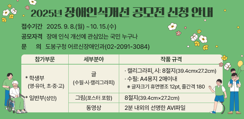 2025년 장애인식개선 공모전 신청 안내  - 접수기간: 2025. 9. 8.(월) ~ 10.15.(수)   - 공모자격: 장애 인식 개선에 관심있는 국민 누구나  - 문   의: 도봉구청 어르신장애인과(☎ 02-2091-3084)   - 참가부문:학생부(영·유아, 초·중·고), 일반부(성인)  - 세부분야 : 글( 캘리그라피/시:8절지 39.4cm x 27.2cm, 수필: A4용지 2매이내), 그림(포스터 포함, 8절지 39.4cm×27.2c