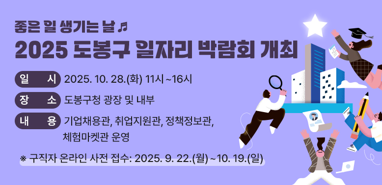 2025 도봉구 일자리 박람회 개최<br />?일시: 2025. 10. 28.(화) 11시~16시<br /> ?장소: 도봉구청 광장 및 내부<br /> ?내용: 기업채용관, 취업지원관, 정책정보관, 체험마켓관 운영<br />  ★구직자 온라인 사전 접수 : 2025. 9. 22.(월) ~ 10. 19.(일) - 새창열기