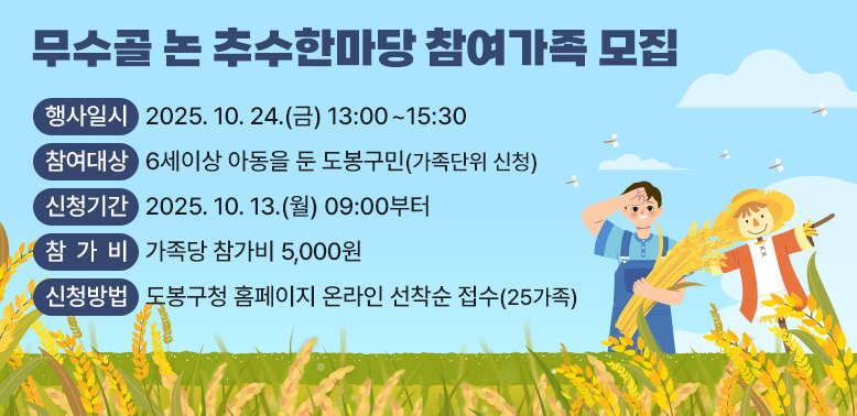 무수골 논 추수한마당 참여가족 모집<br />- 행사일시: 2025. 10. 24.(금) 13:00 ~ 15:30<br />- 참여대상: 6세이상 아동을 둔 도봉구민(가족단위 신청)<br />- 신청기간: 2025. 10. 13.(월) 09:00부터<br />- 참 가 비: 가족당 참가비 5,000원<br />- 신청방법: 도봉구청 홈페이지 온라인 선착순 접수(25가족)