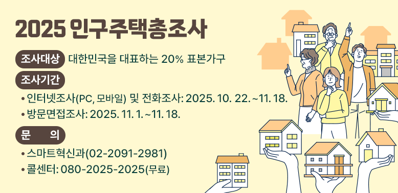 2025 인구주택총조사<br /> □ 조사대상: 대한민국을 대표하는 20% 표본가구<br /> □ 조사기간<br />  - 인터넷조사(PC, 모바일) 및 전화조사: 2025. 10. 22. ~ 11. 18.<br />  - 방문면접조사: 2025. 11. 1. ~ 11. 18.<br /> □ 문    의: 스마트혁신과(02-2091-2981)/콜센터: 080-2025-2025(무료) - 새창열기