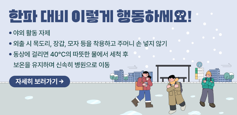 한파 대비 이렇게 행동하세요!<br />  - 야외 활동 자제<br />  - 외출 시 목도리, 장갑, 모자 등을 착용하고 주머니 손 넣지 않기<br />  - 동상에 걸리면 40℃의 따뜻한 물에서 세척 후 보온을 유지하며 신속히 병원으로 이동<br />자세히보기