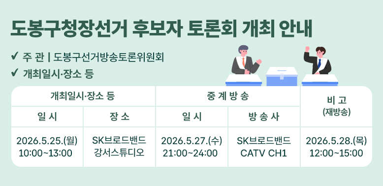 도봉구청장선거 후보자 토론회 개최 안내<br />1. 주    관 : 도봉구선거방송토론위원회<br />2. 개최일시ㆍ장소 등<br /><br />개최일시·장소<br />중 계 방 송<br />비 고<br />(재방송)<br />일  시<br />장  소<br />일  시<br />방 송 사<br />2026. 5. 25.(월)<br />   10:00~13:00  <br />SK브로드밴드<br />강서스튜디오<br />2026. 5. 27.(수)<br />   21:00~24:00  <br />SK브로드밴드<br />CATV CH1<br />2026.5.28.(목)<br />12:00~15:00<br />