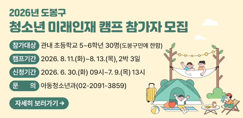 2026년 도봉구 청소년 미래인재 캠프 참가자 모집<br /> ○ 참가대상: 관내 초등학교 5~6학년 30명(도봉구민에 한함)<br /> ○ 캠프기간: 2026. 8. 11.(화)~8. 13.(목), 2박3일<br /> ○ 신청기간: 2026. 6. 30.(화) 09시~7. 9.(목) 13시<br /> ○ 문   의: 도봉구청 아동청소년과(☎2091-3859)