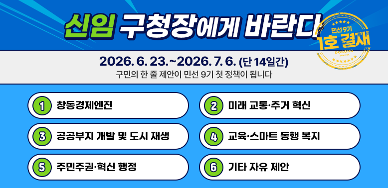 신임 구청장에게 바란다 민선9기 1호 결재 2026.6.23.~ 2026.7.6.(단 14일간) 구민의 한 줄 제안이 민선 9기 첫 정책이 됩니다 창동경제엔진 미래 교통주거 혁신 공공부지 개발 및 도시 재생 교육스마트 동행 복지 주민주권혁신 행정 기타 자유 제안 - 새창열기