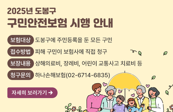 2025년 도봉구 구민안전보험 시행 안내- 보험대상: 도봉구에 주민등록을 둔 모든 구민- 접수방법: 피해 구민이 보험사에 직접 청구- 보장내용 : 상해의료비, 장례비, 어린이 교통사고 치료비 등- 청구문의 : 하나손해보험(02-6714-6835)
