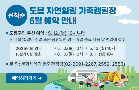 도봉 자연힐링 가족캠핑장 6월 예약 안내<br />?? 도봉구민 우선 예약: 5. 12.(월) 10시부터<br />  ※ 매월 10일이 주말 또는 공휴일인 경우 휴일 종료 다음 날 평일에 접수<br />  <br /> - 2025년의 경우(5월과 8월 해당) <br />    ? 5. 10.(토) 10시 → 5. 12.(월) 10시<br />    ? 8. 10.(일) 10시 → 8. 11.(월) 10시<br />  <br /> ?? 문    의: ☎02-2091-2267/2552/2553(문화체육과 문화관광팀) - 새창열기