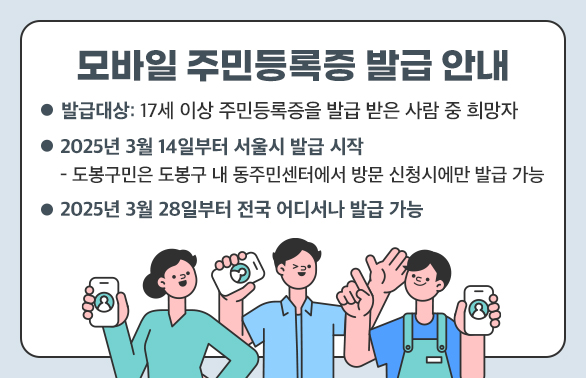 모바일 주민등록증 발급 안내<br />○ 발급대상: 17세 이상 주민등록증을 발급 받은 사람 중 희망자<br />○ 2025년 3월 14일부터 서울시 발급 시작<br />- 도봉구민은 도봉구 내 동주민센터에서 방문 신청시에만 발급 가능<br />○ 2025년 3월 28일부터 전국 어디서나 발급 가능