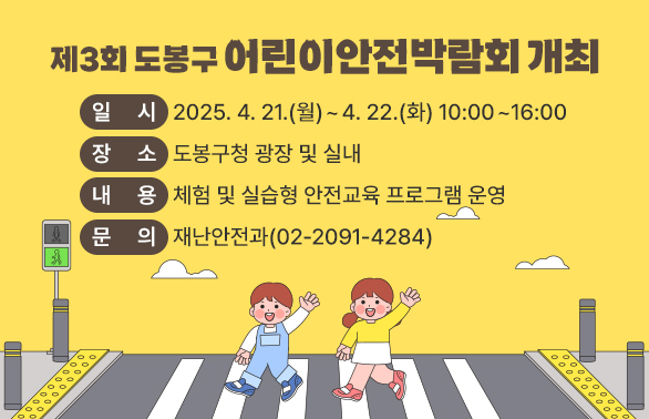 제3회 도봉구 어린이안전박람회 개최<br />○ 일시: 2025. 4. 21.(월) ~ 4. 22.(화) 10:00 ~ 16:00<br /> ○ 장소: 도봉구청 광장 및 실내<br /> ○ 내용: 체험 및 실습형 안전교육 프로그램 운영<br /> ○ 문의: 재난안전과(☎02-2091-4284)