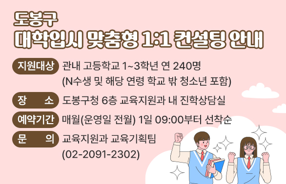 도봉구「대학입시 맞춤형 1:1 컨설팅」 안내 <br />O 지원대상: 관내 고등학교 1~3학년 연 240명(N수생 및 해당 연령 학교 밖 청소년 포함)<br />O 장   소: 도봉구청 6층 교육지원과 내 진학상담실<br />O 예약기간: 매월(운영일 전월) 1일 09:00부터 선착순<br />O 문   의: 교육지원과 교육기획팀(02-2091-2302)