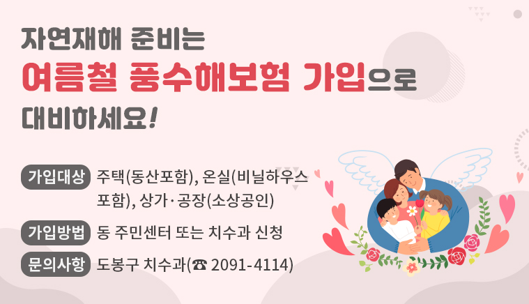 자연재해 준비는 여름철 풍수해보험 가입으로 대비하세요! | 가입대상: 주택(동산포함), 온실(비닐하우스 포함), 상가·공장(소상공인) | 가입방법: 동 주민센터 또는 치수과 신청 | 문의사항: 도봉구 치수과(☏2091-4114)