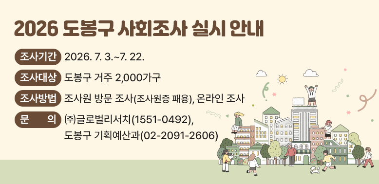 2026 도봉구 사회조사 실시 안내<br /> ○ 조사기간: 2026. 7. 3.~7. 22. <br /> ○ 조사대상: 도봉구 거주 2,000가구<br />             (해당 가구 내 만 15세 이상 모든 가구원)<br /> ○ 조사방법: 조사원 방문 조사(조사원증 패용), 온라인 조사<br /> ○ 문의: ㈜글로벌리서치 ☎1551-0492<br />         도봉구 기획예산과 ☎02-209