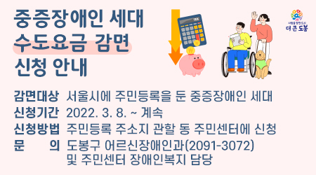 중증장애인 세대 수도요금 감면 신청 안내 감면대상 서울시에 주민등록을 둔 중증장애인 세대 신청기간 2022.3.8.~계속 신청방법 주민등록 주소지 관할 동 주민센터에 신청 문의 도봉구 어르신장애인과(2091-3072) 및 주민센터 장애인복지 담당 - 새창열기