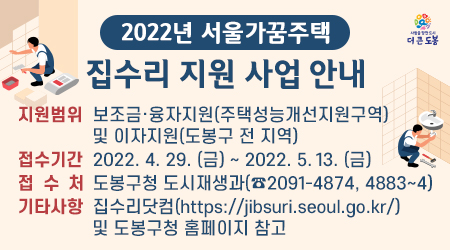 2022년 서울가꿈주택 집수리 지원 사업 지원범위 보조금 · 융자지원(주택성능개선지원구역)및 이자지원(도봉구 전 지역) 접수기간 2022.4.29.(금) ~ 2022.5.13.(금) 접수처 도봉구청 도시재생과(☎2091-4874, 4883~4) 기타사항 집수리닷컴(https://jibsuri.seoul.go.kr/) 및 도봉구청 홈페이지 참고 - 새창열기