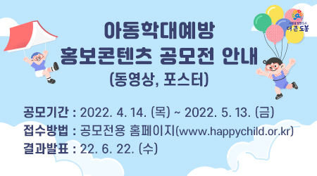 아동학대예방 홍보콘텐츠(동영상, 포스터) 공모전 공모기간 : 2022. 4. 14. (목) ~ 2022. 5. 13. (금) 접수방법 : 공모전용 홈페이지 (www.happychild.or.kr) 결과발표 : 22. 6. 22. (수) - 새창열기
