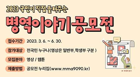 국민이 직접 들려주는 병역이야기 공모전 개최 | 접수기간 : 2023. 3. 6.(월) ~ 6. 30.(금) | 참가대상 : 전 국민(학생부, 일반부), 1인 ~ 3인 이하 | 모집분야 : 영상 / 웹툰 | 제출방법 : 공모전 사이트(www.mma9090.kr) - 새창열기