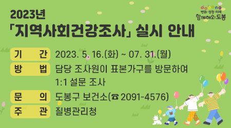 2023년 지역사회건강조사 실시 안내 | 기간 : 2023. 5. 16.(화) ~ 07. 31.(월) | 방법 : 담당 조사원이 표본가구를 방문하여 1:1 설문 조사 |  문의 : 도봉구 보건소(☎ 2091-4576) | 주관 : 질병관리청 - 새창열기