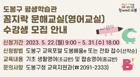 도봉구 평생학습관 꼼지락 문해교실(영어교실) 수강생 모집 안내 | 신청기간 : 2023. 5. 22.(월) 9:00 ~ 5. 31.(수) 18:00 | 신청방법: 도봉구 교육포털 도봉배움e 또는 전화 접수[선착순] | 교육내용 : 기초 생활영어(초급반) 및 팝송영어(중급반) | 문의사항: 도봉구청 교육지원과 (☎2091-2333)