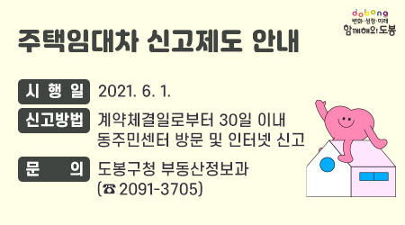 주택임대차 신고제도 안내 | 시행일 : 2021. 6. 1. | 신고방법 : 계약체결일로부터 30일 이내 동주민센터 방문 및 인터넷 신고 | 문의 : 도봉구청 부동산정보과(☎ 2091-3705) - 새창열기