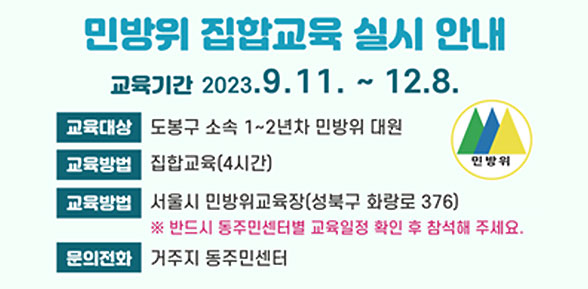 민방위 집합교육 실시 안내 | 교육기간 2023. 9. 11.~12. 8. | 교육대상: 도봉구 소속 1∼2년차 민방위 대원 | 교육방법: 집합교육(4시간) | 교육장소: 서울시 민방위교육장(성북구 화랑로 376) | ※ 반드시 동주민센터별 교육일정 확인 후 참석해 주세요. | 문의전화: 거주지 동주민센터