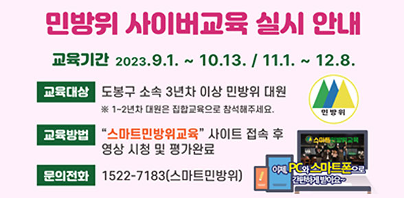 민방위 사이버교육 실시 안내 | 교육기간 2023. 9. 1.~10. 13./ 11. 1.∼12. 8. | 교육대상: 도봉구 소속 3년차 이상 민방위 대원 | ※ 1∼2년차 대원은 집합교육으로 참석해 주세요. | 교육방법: “스마트민방위교육” 사이트 접속 후 영상시청 및 평가완료 | 문의전화: 1522-7183(스마트민방위교육)