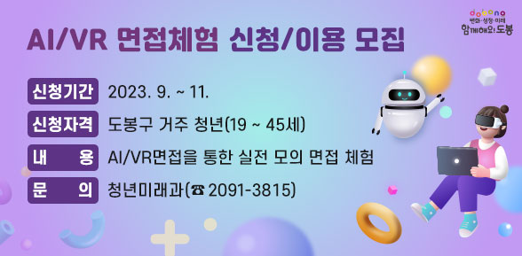 AI/VR 면접체험 신청/이용 모집 | 신청기간: 2023. 9. ~ 11. | 신청자격: 도봉구 거주 청년(19 ~ 45세) | 내    용: AI/VR면접을 통한 실전 모의 면접 체험 | 문의: 청년미래과 (☎2091-3815)