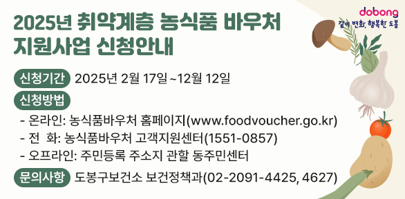 2025년「취약계층 농식품 바우처 지원사업」신청안내<br />○ 신청기간: 2025년 2월 17일 ~ 12월 12일<br /> ○ 신청방법<br />   ? (온라인) 농식품바우처 홈페이지 (www.foodvoucher.go.kr)<br />   ? (전화) 농식품바우처 고객지원센터 (☎1551-0857)<br />   ? (오프라인) 주민등록 주소지 관할 동주민센터<br /> ○ 문의사항: 도봉구보건소 보건 - 새창열기