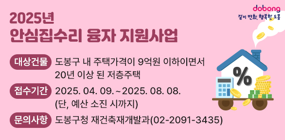 2025년 안심집수리 융자 지원사업<br />대상건물: 도봉구 내 주택가격이 9억원 이하이면서 20년 이상 된 저층주택<br />접수기간: 2025. 04. 09. ~ 2025. 08. 08. (단, 예산 소진 시까지)<br />문의사항: 도봉구청 재건축재개발과 (02-2091-3435) - 새창열기