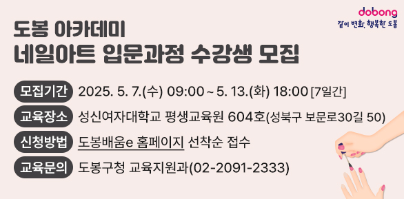 도봉 아카데미(네일아트 입문과정) 수강생 모집 <br />□ 모집기간: 2025. 5. 7.(수) 09:00 ~ 5. 13.(화) 18:00 [7일간]<br />□ 교육장소: 성신여자대학교 평생교육원 604호(성북구 보문로30길 50)<br />□ 신청방법: “도봉배움e” 홈페이지 선착순 접수<br />□ 교육문의: 도봉구청 교육지원과(02-2091-2333) - 새창열기