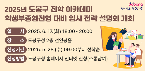 - 2025년 도봉구 진학 아카데미 - <br />학생부종합전형 대비 입시 전략 설명회 개최<br />□ 일시: 2025. 6. 17.(화) 18:00~20:00<br />□ 장소: 도봉구청 2층 선인봉홀<br />□ 신청기간: 2025. 5. 28.(수) 09:00부터 선착순<br />□ 신청방법: 도봉구청 홈페이지 인터넷 신청(소통참여)