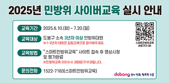 2025년 민방위 사이버교육 안내2025년 민방위 사이버교육 실시 안내교육기간2025.6.10.(화)~ 7.20.(일)교육대상도봉구 소속 3년차 이상 민방위대원※1~2년차 대원은 집합교육으로 참석해주세요.스마트민방위교육바로가기 QR교육방법'스마트민방위교육' 사이트 접속 후 영상시청및 평가완료※민방위교육 미이수시 과태료가 부