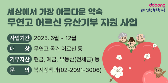 세상에서 가장 아름다운 약속「무연고 어르신 유산기부 지원 사업」, ○ 사업기간: 2025. 6월 ~ 12월, ○ 대    상: 무연고 독거 어르신 등, ○ 기부자산: 현금, 예금, 부동산(전세금) 등, ○ 신청안내 및 문의: 도봉구청 복지정책과(?02-2091-3006)
