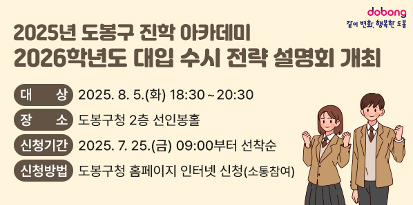 - 2025년 도봉구 진학 아카데미 - <br />2026학년도 대입 수시 전략 설명회 개최<br />□ 대상: 2026학년도 대입준비생 및 학부모 300명<br />□ 장소: 도봉구청 2층 선인봉홀<br />□ 신청기간: 2025. 7. 25.(금) 09:00부터 선착순<br />□ 신청방법: 도봉구청 홈페이지 인터넷 신청(소통참여)