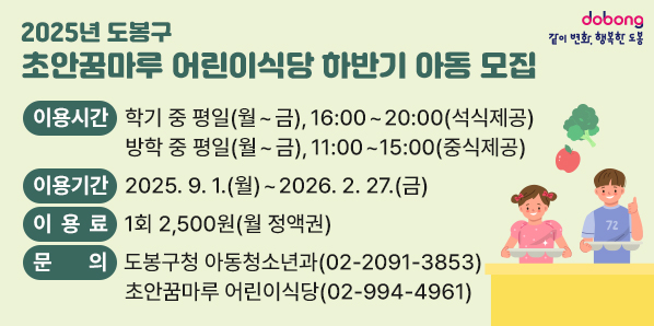 2025년 도봉구「초안꿈마루 어린이식당」하반기 아동 모집<br />?? 이용시간 <br />  ○ 학기 중 평일 (월 ~ 금), 16:00 ~ 20:00 (석식제공)<br />  ○ 방학 중 평일 (월 ~ 금), 11:00 ~ 15:00 (중식제공)<br />?? 이용기간<br />  ○ 2025. 9. 1.(월) ~ 2026. 2. 27.(금) <br />?? 이 용 료: 1회 2,500원 (월 정액권)<br /> - 새창열기