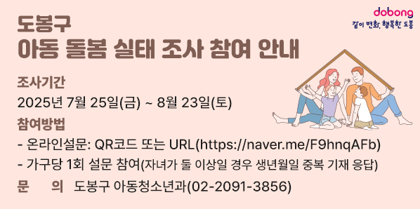 「도봉구 아동 돌봄 실태 조사」참여 안내<br />  - 조사기간: 2025년 7월 25일(금) ~ 8월 23일(토)<br />  - 온라인설문[QR코드 또는 URL(https://naver.me/F9hnqAFb)]  - 가구당 1회 설문 참여 (자녀가 둘 이상일 경우 생년월일 중복 기재 응답)<br /> ▣ 문의: 도봉구 아동청소년과(☎ 02-2091-3856) - 새창열기