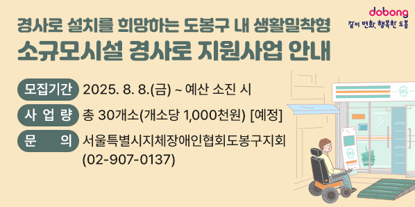 소규모시설 경사로 지원사업 안내<br />모집기간 2025. 8. 8.(금) ~ 예산 소진 시<br />사 업량 총 30개소(개소당 1,000천원) [예정]<br />문 의<br />서울특별시지체장애인협회도봉구지회<br />(02-907-0137)