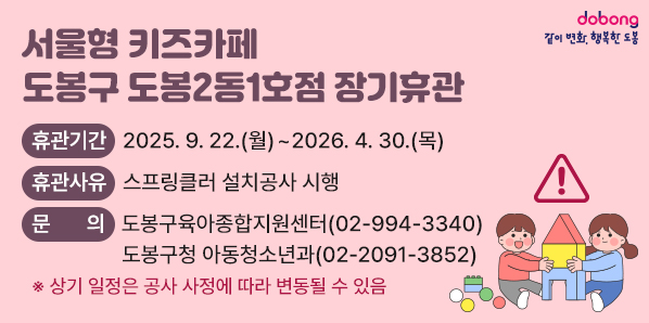 서울형 키즈카페 도봉구 도봉2동1호점 장기휴관<br />○ 휴관기간: 2025. 9. 22.(월) ~ 2026. 4. 30.(목)<br />○ 휴관사유: 스프링클러 설치공사 시행<br />○ 문    의: 도봉구육아종합지원센터(☎994-3340)<br />            도봉구청 아동청소년과(☎2091-3852) - 새창열기