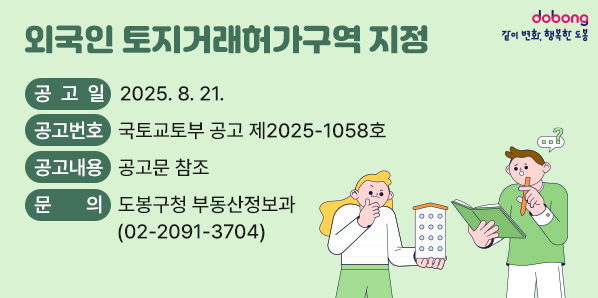 외국인 토지거래허가구역 지정<br /> ○ 공 고 일 : 2025. 8. 21.<br /> ○ 공고번호 : 국토교토부 공고 제2025-1058호<br /> ○ 공고내용 : 공고문 참조<br /> ○ 문    의 : 도봉구청 부동산정보과(02-2091-3704)