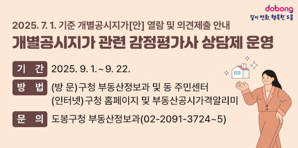 2025. 7. 1. 기준 개별공시지가[안] 열람 및 의견제출 안내 [개별공시지가 관련 감정평가사 상담제 운영] ○ 기 간: 2025. 9. 1. ~ 9. 22. ○ 방 법: (방 문) 구청 부동산정보과 및 동 주민센터 (인터넷) 구청 홈페이지 및 부동산공시가격알리미 ○ 문 의: 도봉구청 부동산정보과(☎ 02-2091-3724~5)