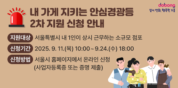 「내 가게 지키는 안심경광등」 2차 지원 신청 안내 ㅇ 지원대상 : 서울특별시 내 1인이 상시 근무하는 소규모 점포 ㅇ 신청기간 : '25.9.11.(목) 10:00 ~ 9.24.(수) 18:00 ㅇ 신청방법 : 서울시 홈페이지에서 온라인 신청(사업자등록증 또는 증명 제출) - 새창열기