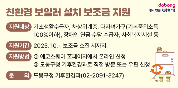 친환경 보일러 설치 보조금 지원<br />○ 지원대상: 기초생활수급자, 차상위계층, 다자녀가구(기본중위소득 100%이하), 장애인 연금·수당 수급자, 사회복지시설 등<br />○ 지원기간: 2025. 10. ~ 보조금 소진 시까지<br />○ 지원방법<br />  - ① 에코스퀘어 홈페이지에서 온라인 신청<br />  - ② 도봉구청 기후환경과로 직접 방문 또는 우편 신청<br />02-2091-3247<br />