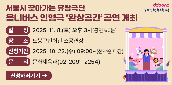 서을시 찾아가는 유랑극단<br />▶ 일    정: 2025. 11. 8.(토) 오후 3시 (공연 60분)<br />▶ 장    소: 도봉구민회관 소공연장<br />▶ 대    상: 전체관람가 (전석 무료)<br />▶ 신청기간: 2025. 10. 22.(수) 09:00~ (선착순 마감)<br />▶ 신청방법: 도봉구청 홈페이지 → 소통참여 → 인터넷접수/설문 → 접수/예약 (1인 최대 3매)
